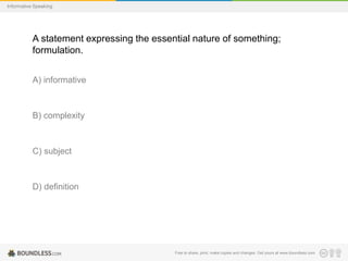 Informative Speaking

A statement expressing the essential nature of something;
formulation.
A) informative

B) complexity

C) subject

D) definition

Free to share, print, make copies and changes. Get yours at www.boundless.com

 