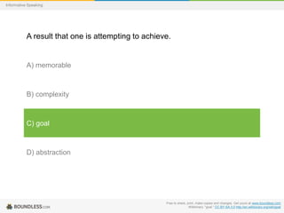 Informative Speaking

A result that one is attempting to achieve.

A) memorable

B) complexity

C) goal

D) abstraction

Free to share, print, make copies and changes. Get yours at www.boundless.com
Wiktionary. "goal." CC BY-SA 3.0 http://en.wiktionary.org/wiki/goal

 