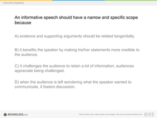 Informative Speaking

An informative speech should have a narrow and specific scope
because
A) evidence and supporting arguments should be related tangentially.

B) it benefits the speaker by making his/her statements more credible to
the audience.
C) it challenges the audience to retain a lot of information; audiences
appreciate being challenged.
D) when the audience is left wondering what the speaker wanted to
communicate, it fosters discussion.

Free to share, print, make copies and changes. Get yours at www.boundless.com

 