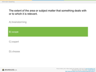 Informative Speaking

The extent of the area or subject matter that something deals with
or to which it is relevant.
A) brainstorming

B) scope

C) expert

D) choose

Free to share, print, make copies and changes. Get yours at www.boundless.com
Boundless Learning. "Boundless." CC BY-SA 3.0
http://www.boundless.com//communications/definition/scope--2

 