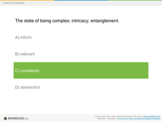Informative Speaking

The state of being complex; intricacy; entanglement.

A) inform

B) relevant

C) complexity

D) abstraction

Free to share, print, make copies and changes. Get yours at www.boundless.com
Wiktionary. "complexity." CC BY-SA 3.0 http://en.wiktionary.org/wiki/complexity

 