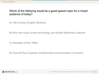 Informative Speaking

Which of the following would be a good speech topic for a mixed
audience of today?
A) 19th Century English literature

B) How new touch screen technology can benefit Alzheimer's patients

C) Hairstyles of the 1980s

D) How the Pony Express revolutionized communication in America

Free to share, print, make copies and changes. Get yours at www.boundless.com

 