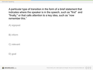 Informative Speaking

A particular type of transition in the form of a brief statement that
indicates where the speaker is in the speech, such as "first" and
"finally," or that calls attention to a key idea, such as “now
remember this.”
A) signpost

B) inform

C) relevant

D) goal

Free to share, print, make copies and changes. Get yours at www.boundless.com

 