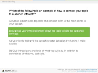 Informative Speaking

Which of the following is an example of how to connect your topic
to audience interests?
A) Group similar ideas together and connect them to the main points in
your speech.
B) Express your own excitement about the topic to help the audience
connect.
C) Use words that give the speech greater cohesion by making it more
explicit.
D) Give introductory previews of what you will say, in addition to
summaries of what you just said.

Free to share, print, make copies and changes. Get yours at www.boundless.com
Boundless - LO. "Boundless." CC BY-SA 3.0 http://www.boundless.com/

 
