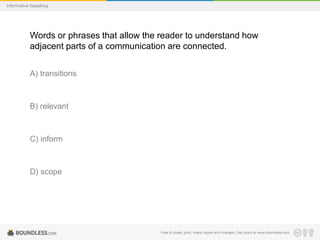 Informative Speaking

Words or phrases that allow the reader to understand how
adjacent parts of a communication are connected.
A) transitions

B) relevant

C) inform

D) scope

Free to share, print, make copies and changes. Get yours at www.boundless.com

 