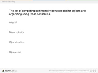 Informative Speaking

The act of comparing commonality between distinct objects and
organizing using those similarities.
A) goal

B) complexity

C) abstraction

D) relevant

Free to share, print, make copies and changes. Get yours at www.boundless.com

 