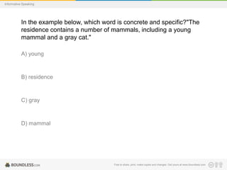 Informative Speaking

In the example below, which word is concrete and specific?"The
residence contains a number of mammals, including a young
mammal and a gray cat."
A) young

B) residence

C) gray

D) mammal

Free to share, print, make copies and changes. Get yours at www.boundless.com

 