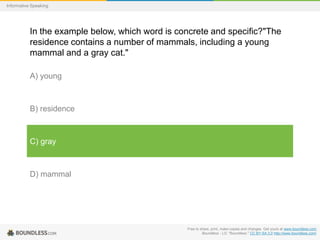 Informative Speaking

In the example below, which word is concrete and specific?"The
residence contains a number of mammals, including a young
mammal and a gray cat."
A) young

B) residence

C) gray

D) mammal

Free to share, print, make copies and changes. Get yours at www.boundless.com
Boundless - LO. "Boundless." CC BY-SA 3.0 http://www.boundless.com/

 