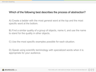 Informative Speaking

Which of the following best describes the process of abstraction?
A) Create a ladder with the most general word at the top and the most
specific word at the bottom.
B) Find a similar quality of a group of objects, name it, and use the name
to stand for the quality in other objects.

C) Use the most specific examples possible for each situation.

D) Speak using scientific terminology with specialized words when it is
appropriate for your audience.

Free to share, print, make copies and changes. Get yours at www.boundless.com

 