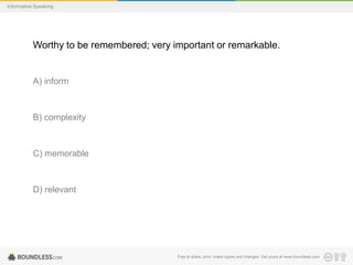 Informative Speaking

Worthy to be remembered; very important or remarkable.

A) inform

B) complexity

C) memorable

D) relevant

Free to share, print, make copies and changes. Get yours at www.boundless.com

 