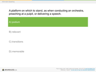 Informative Speaking

A platform on which to stand, as when conducting an orchestra,
preaching at a pulpit, or delivering a speech.
A) podium

B) relevant

C) transitions

D) memorable

Free to share, print, make copies and changes. Get yours at www.boundless.com
Wiktionary. "podium." CC BY-SA 3.0 http://en.wiktionary.org/wiki/podium

 