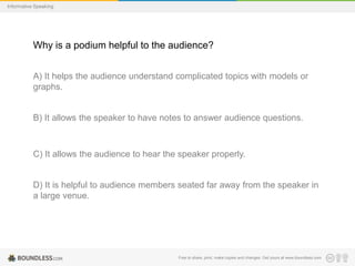 Informative Speaking

Why is a podium helpful to the audience?
A) It helps the audience understand complicated topics with models or
graphs.

B) It allows the speaker to have notes to answer audience questions.

C) It allows the audience to hear the speaker properly.

D) It is helpful to audience members seated far away from the speaker in
a large venue.

Free to share, print, make copies and changes. Get yours at www.boundless.com

 