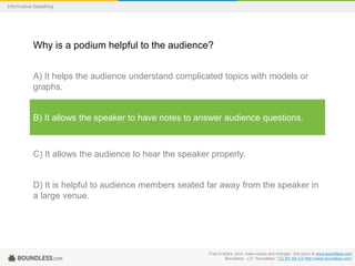 Informative Speaking

Why is a podium helpful to the audience?
A) It helps the audience understand complicated topics with models or
graphs.

B) It allows the speaker to have notes to answer audience questions.

C) It allows the audience to hear the speaker properly.

D) It is helpful to audience members seated far away from the speaker in
a large venue.

Free to share, print, make copies and changes. Get yours at www.boundless.com
Boundless - LO. "Boundless." CC BY-SA 3.0 http://www.boundless.com/

 
