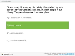 Informative Speaking

"It was nearly 10 years ago that a bright September day was
darkened by the worst attack on the American people in our
history."The preceding quote is an example of
A) a description of processes.

B) giving context.

C) a demonstration.

D) All of these answers.

Free to share, print, make copies and changes. Get yours at www.boundless.com
Boundless - LO. "Boundless." CC BY-SA 3.0 http://www.boundless.com/

 