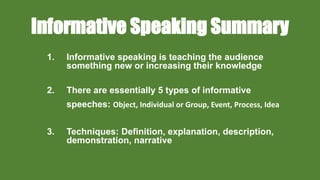 Informative Speaking Summary
1. Informative speaking is teaching the audience
something new or increasing their knowledge
2. There are essentially 5 types of informative
speeches: Object, Individual or Group, Event, Process, Idea
3. Techniques: Definition, explanation, description,
demonstration, narrative
 