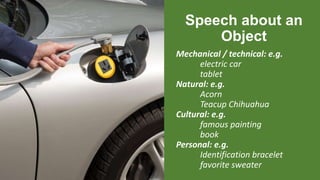 Speech about an
Object
Mechanical / technical: e.g.
electric car
tablet
Natural: e.g.
Acorn
Teacup Chihuahua
Cultural: e.g.
famous painting
book
Personal: e.g.
Identification bracelet
favorite sweater
 