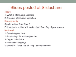 Slides posted at Slideshare
Today:
1) What is informative speaking
2) Types of informative speeches
Requirements:
Simple outline: Due: Nov. 9
Full sentence outline with works cited: Due: Day of your speech
Next week:
1) Selecting your topic
2) Evaluating informative speeches
3) Organization/MLA
3) Non-sexist language
4) Delivery - Martin Luther King – I have a Dream
 