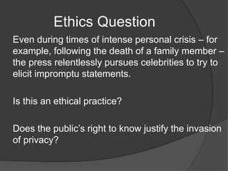 Ethics Question
Even during times of intense personal crisis – for
example, following the death of a family member –
the press relentlessly pursues celebrities to try to
elicit impromptu statements.
Is this an ethical practice?
Does the public’s right to know justify the invasion
of privacy?
 