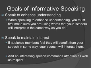 Goals of Informative Speaking
 Speak to enhance understanding
 When speaking to enhance understanding, you must
first make sure you are using words that your listeners
will interpret in the same way as you do.
 Speak to maintain interest
 If audience members feel they will benefit from your
speech in some way, your speech will interest them.
 And an interesting speech commands attention as well
as respect
 