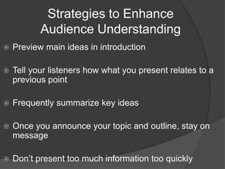 Strategies to Enhance
Audience Understanding
 Preview main ideas in introduction
 Tell your listeners how what you present relates to a
previous point
 Frequently summarize key ideas
 Once you announce your topic and outline, stay on
message
 Don’t present too much information too quickly
 