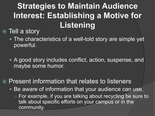 Strategies to Maintain Audience
Interest: Establishing a Motive for
Listening
 Tell a story
 The characteristics of a well-told story are simple yet
powerful.
 A good story includes conflict, action, suspense, and
maybe some humor.
 Present information that relates to listeners
 Be aware of information that your audience can use.
○ For example, if you are talking about recycling be sure to
talk about specific efforts on your campus or in the
community.
 