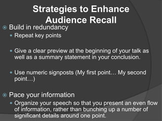 Strategies to Enhance
Audience Recall
 Build in redundancy
 Repeat key points
 Give a clear preview at the beginning of your talk as
well as a summary statement in your conclusion.
 Use numeric signposts (My first point… My second
point…)
 Pace your information
 Organize your speech so that you present an even flow
of information, rather than bunching up a number of
significant details around one point.
 