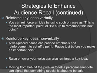 Strategies to Enhance
Audience Recall (continued)
 Reinforce key ideas verbally
 You can reinforce an idea by using such phrases as “This is
the most important point” or “Be sure to remember this next
point.”
 Reinforce key ideas nonverbally
 A well-placed pause can provide emphasis and
reinforcement to set off a point. Pause just before you make
an important point.
 Raise or lower your voice can also reinforce a key idea.
 Moving from behind the podium to tell a personal anecdote
can signal that something special is about to be said.
 