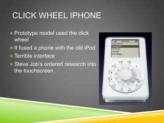 CLICK WHEEL IPHONE 
 Prototype model used the click 
wheel 
 It fused a phone with the old iPod 
Terrible interface 
 Steve Job’s ordered research into 
the touchscreen 
 