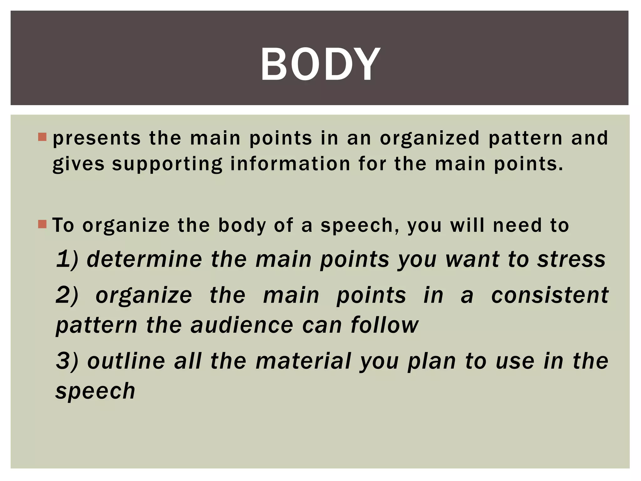  presents the main points in an organized pattern and
gives supporting information for the main points.
 To organize the body of a speech, you will need to
1) determine the main points you want to stress
2) organize the main points in a consistent
pattern the audience can follow
3) outline all the material you plan to use in the
speech
BODY
 