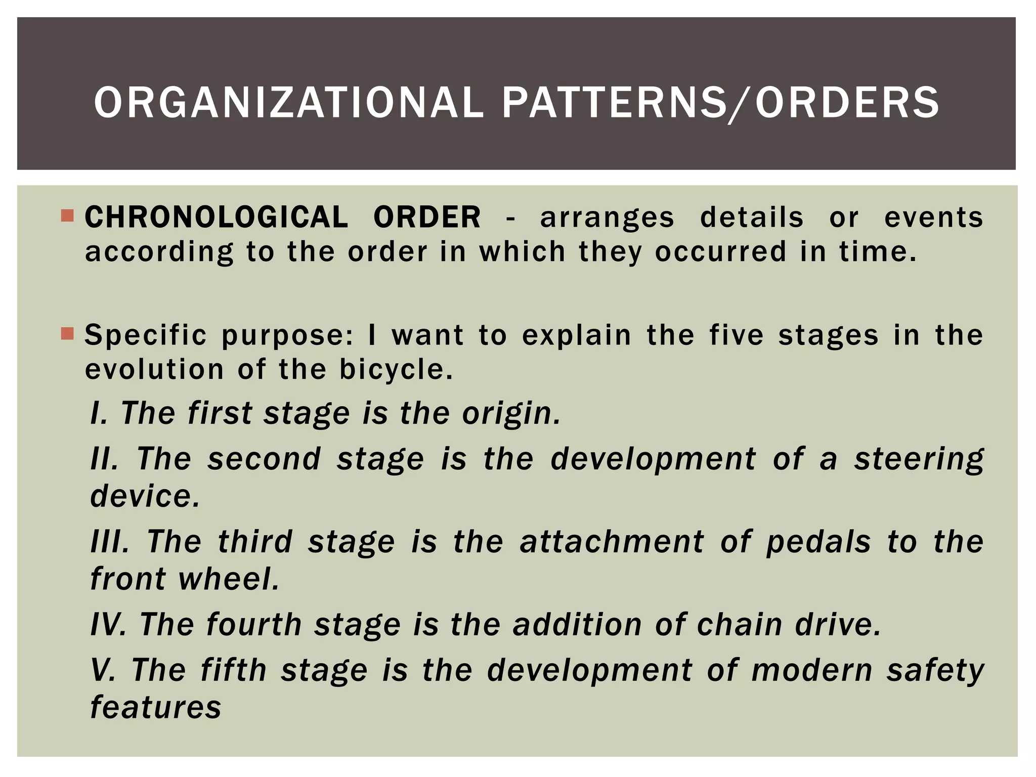  CHRONOLOGICAL ORDER - arranges details or events
according to the order in which they occurred in time.
 Specific purpose: I want to explain the five stages in the
evolution of the bicycle.
I. The first stage is the origin.
II. The second stage is the development of a steering
device.
III. The third stage is the attachment of pedals to the
front wheel.
IV. The fourth stage is the addition of chain drive.
V. The fifth stage is the development of modern safety
features
ORGANIZATIONAL PATTERNS/ORDERS
 
