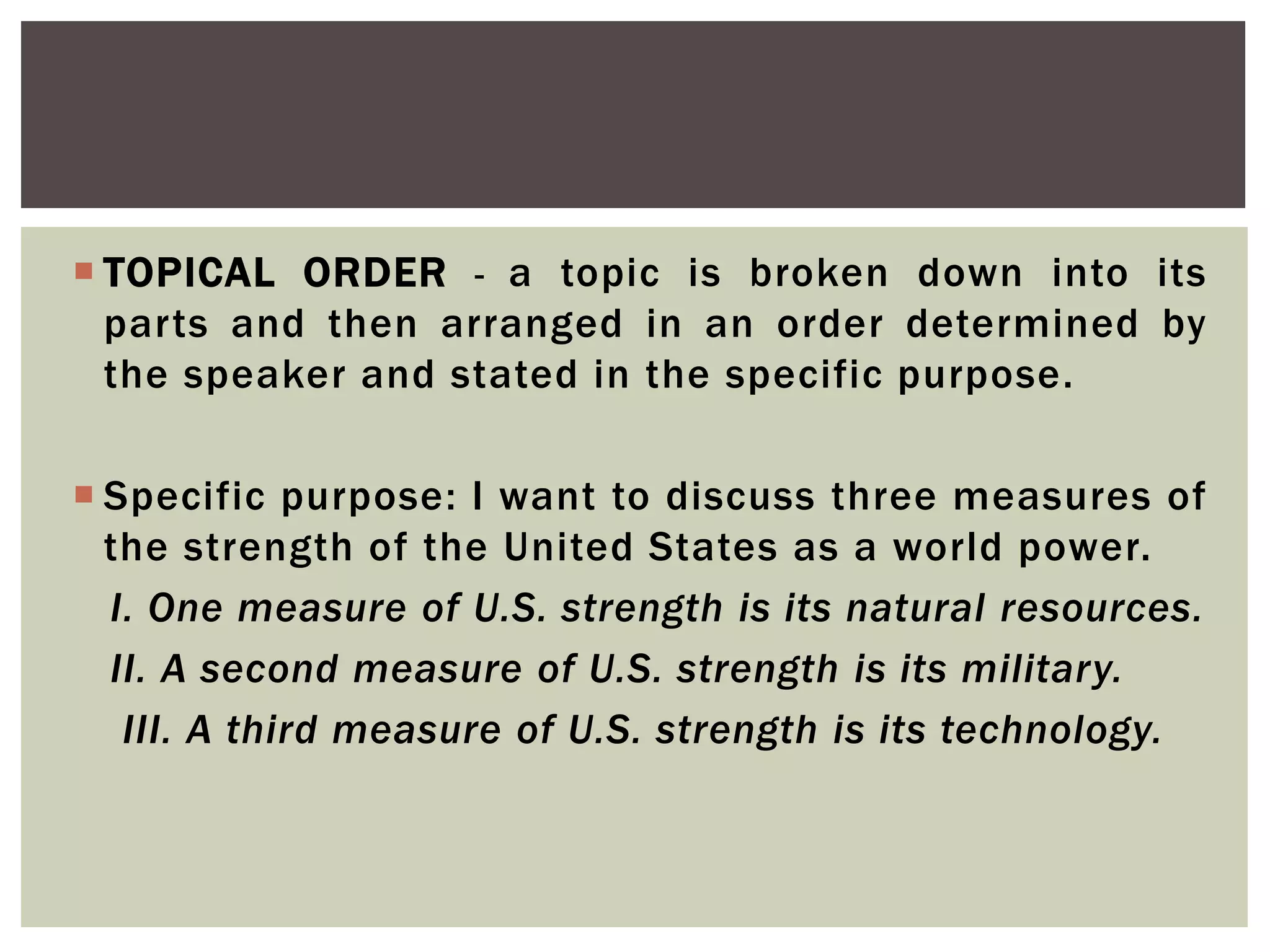  TOPICAL ORDER - a topic is broken down into its
parts and then arranged in an order determined by
the speaker and stated in the specific purpose.
 Specific purpose: I want to discuss three measures of
the strength of the United States as a world power.
I. One measure of U.S. strength is its natural resources.
II. A second measure of U.S. strength is its military.
III. A third measure of U.S. strength is its technology.
 