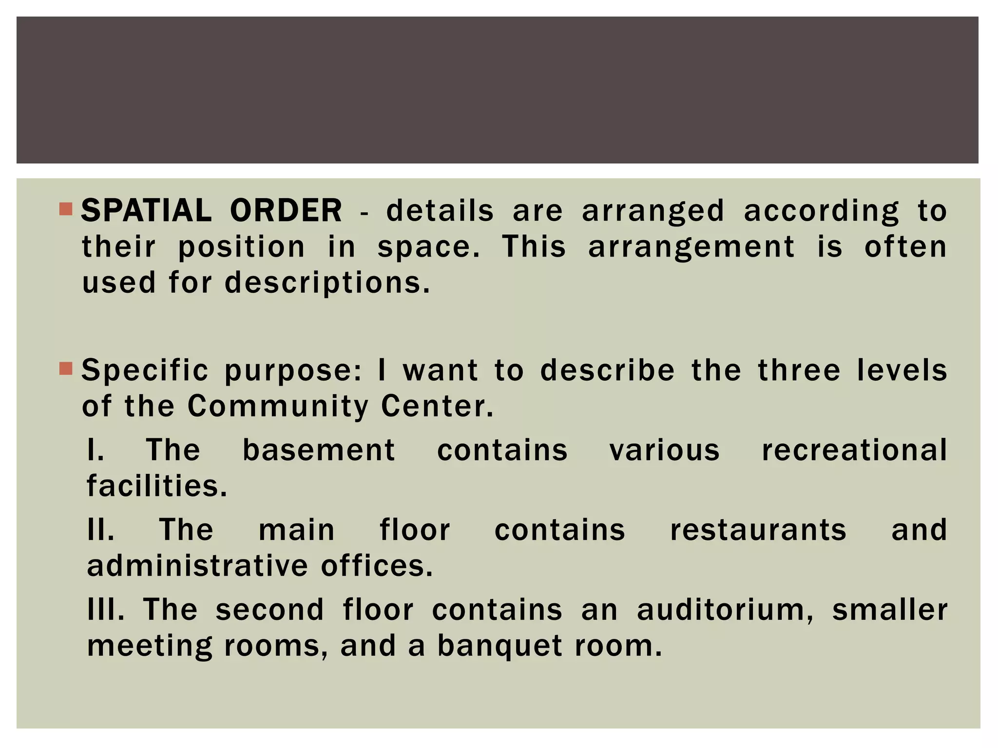  SPATIAL ORDER - details are arranged according to
their position in space. This arrangement is often
used for descriptions.
 Specific purpose: I want to describe the three levels
of the Community Center.
I. The basement contains various recreational
facilities.
II. The main floor contains restaurants and
administrative offices.
III. The second floor contains an auditorium, smaller
meeting rooms, and a banquet room.
 