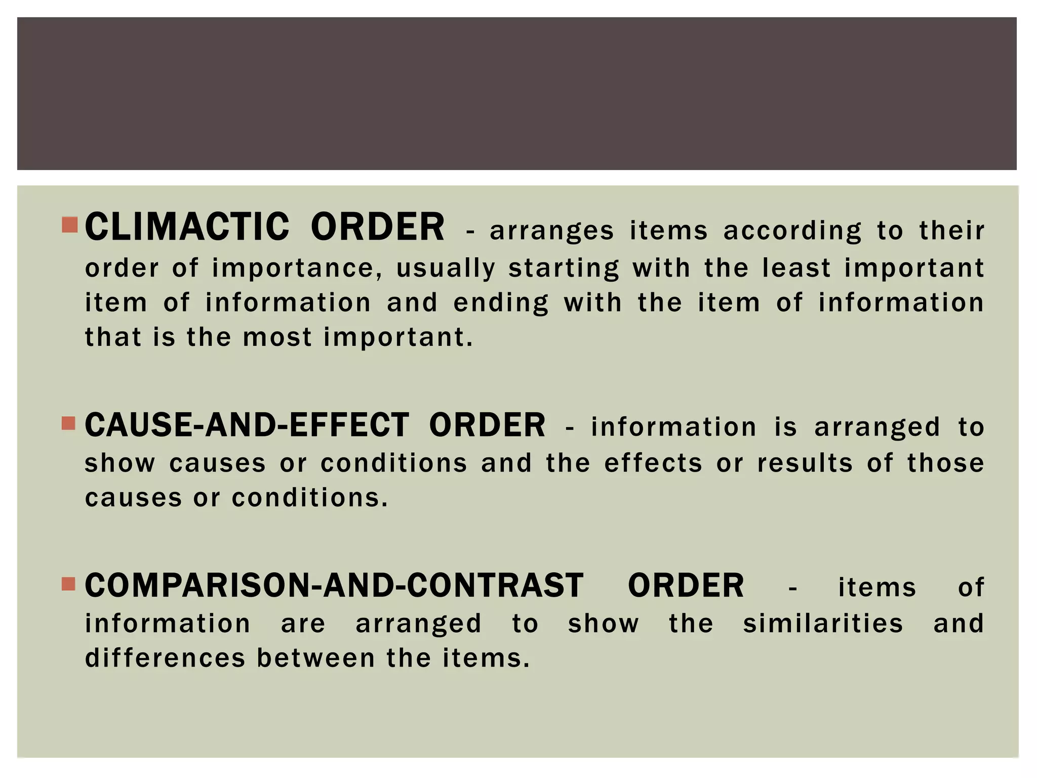 CLIMACTIC ORDER - arranges items according to their
order of importance, usually starting with the least important
item of information and ending with the item of information
that is the most important.
 CAUSE-AND-EFFECT ORDER - information is arranged to
show causes or conditions and the effects or results of those
causes or conditions.
 COMPARISON-AND-CONTRAST ORDER - items of
information are arranged to show the similarities and
differences between the items.
 