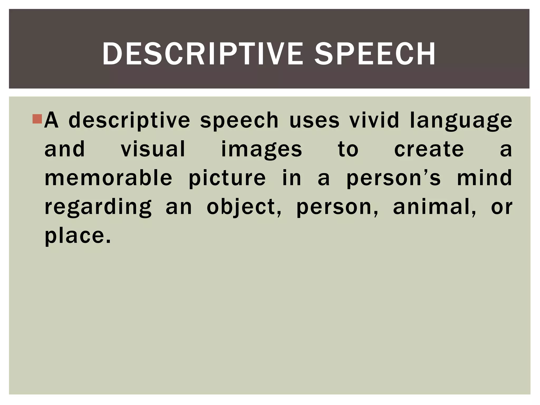 A descriptive speech uses vivid language
and visual images to create a
memorable picture in a person’s mind
regarding an object, person, animal, or
place.
DESCRIPTIVE SPEECH
 