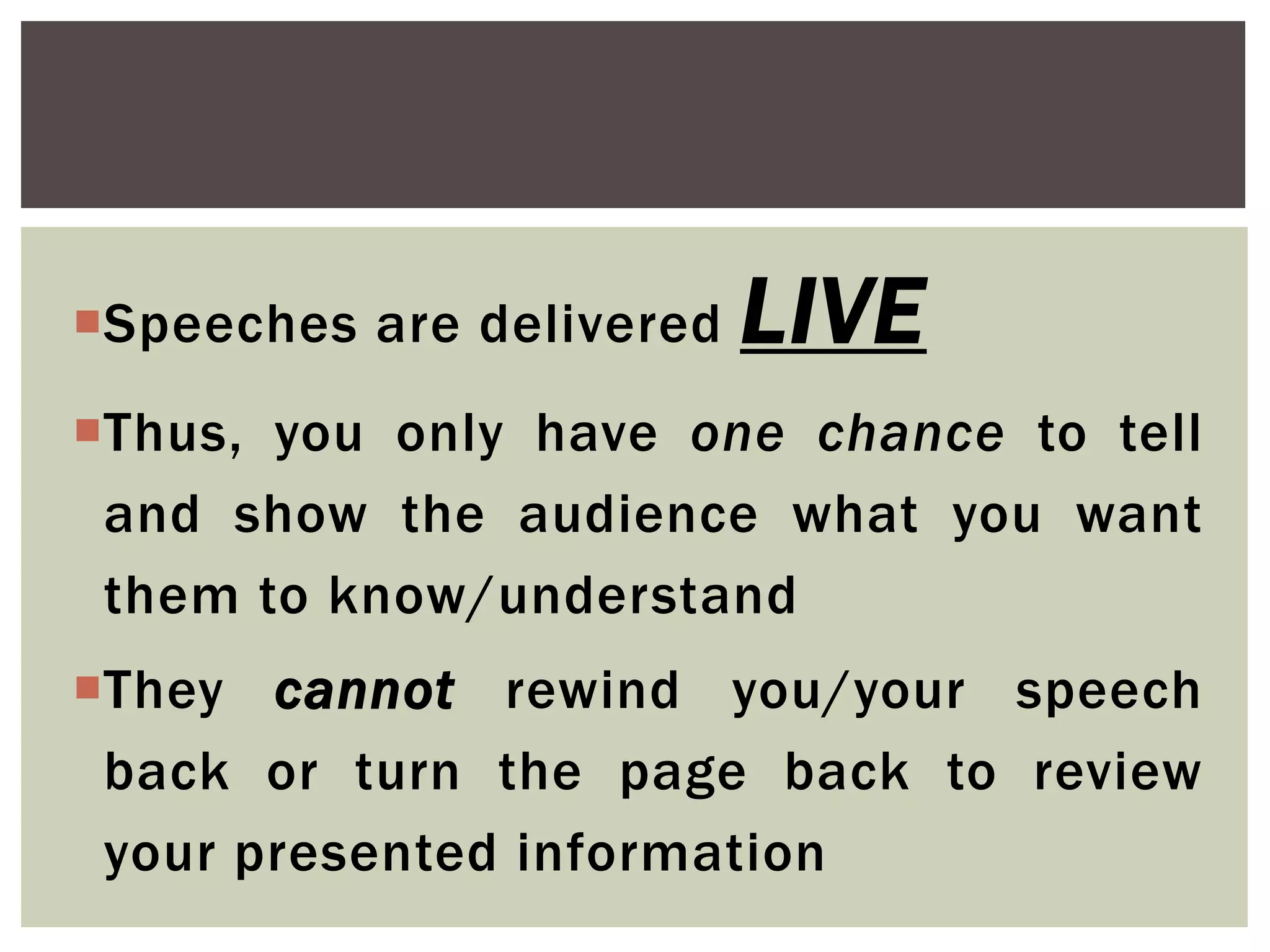 Speeches are delivered LIVE
Thus, you only have one chance to tell
and show the audience what you want
them to know/understand
They cannot rewind you/your speech
back or turn the page back to review
your presented information
 