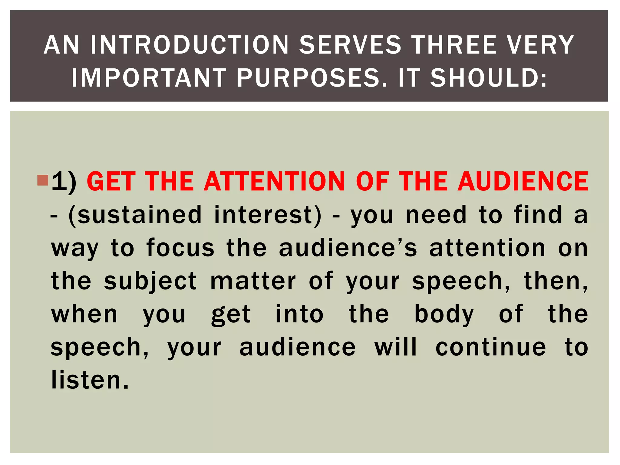 1) GET THE ATTENTION OF THE AUDIENCE
- (sustained interest) - you need to find a
way to focus the audience’s attention on
the subject matter of your speech, then,
when you get into the body of the
speech, your audience will continue to
listen.
AN INTRODUCTION SERVES THREE VERY
IMPORTANT PURPOSES. IT SHOULD:
 
