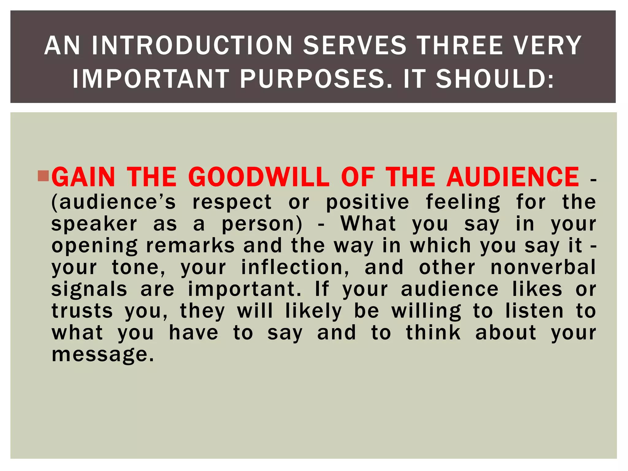 GAIN THE GOODWILL OF THE AUDIENCE -
(audience’s respect or positive feeling for the
speaker as a person) - What you say in your
opening remarks and the way in which you say it -
your tone, your inflection, and other nonverbal
signals are important. If your audience likes or
trusts you, they will likely be willing to listen to
what you have to say and to think about your
message.
AN INTRODUCTION SERVES THREE VERY
IMPORTANT PURPOSES. IT SHOULD:
 