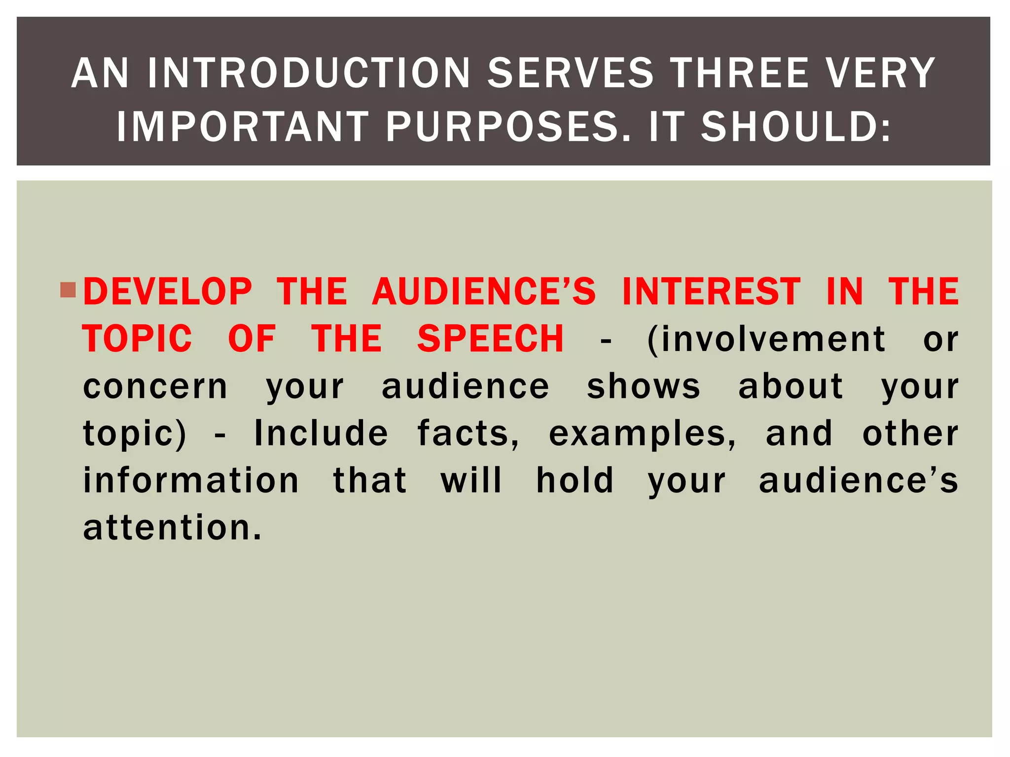 DEVELOP THE AUDIENCE’S INTEREST IN THE
TOPIC OF THE SPEECH - (involvement or
concern your audience shows about your
topic) - Include facts, examples, and other
information that will hold your audience’s
attention.
AN INTRODUCTION SERVES THREE VERY
IMPORTANT PURPOSES. IT SHOULD:
 