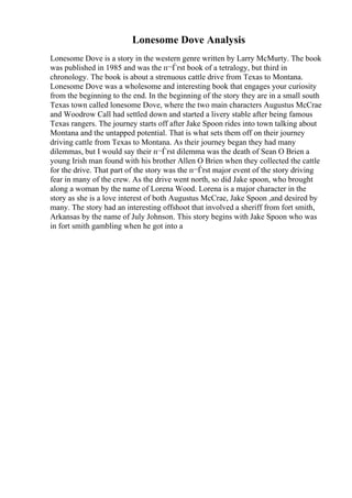 Lonesome Dove Analysis
Lonesome Dove is a story in the western genre written by Larry McMurty. The book
was published in 1985 and was the п¬Ѓrst book of a tetralogy, but third in
chronology. The book is about a strenuous cattle drive from Texas to Montana.
Lonesome Dove was a wholesome and interesting book that engages your curiosity
from the beginning to the end. In the beginning of the story they are in a small south
Texas town called lonesome Dove, where the two main characters Augustus McCrae
and Woodrow Call had settled down and started a livery stable after being famous
Texas rangers. The journey starts off after Jake Spoon rides into town talking about
Montana and the untapped potential. That is what sets them off on their journey
driving cattle from Texas to Montana. As their journey began they had many
dilemmas, but I would say their п¬Ѓrst dilemma was the death of Sean O Brien a
young Irish man found with his brother Allen O Brien when they collected the cattle
for the drive. That part of the story was the п¬Ѓrst major event of the story driving
fear in many of the crew. As the drive went north, so did Jake spoon, who brought
along a woman by the name of Lorena Wood. Lorena is a major character in the
story as she is a love interest of both Augustus McCrae, Jake Spoon ,and desired by
many. The story had an interesting offshoot that involved a sheriff from fort smith,
Arkansas by the name of July Johnson. This story begins with Jake Spoon who was
in fort smith gambling when he got into a
 