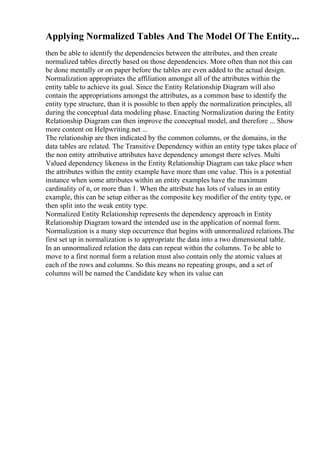 Applying Normalized Tables And The Model Of The Entity...
then be able to identify the dependencies between the attributes, and then create
normalized tables directly based on those dependencies. More often than not this can
be done mentally or on paper before the tables are even added to the actual design.
Normalization appropriates the affiliation amongst all of the attributes within the
entity table to achieve its goal. Since the Entity Relationship Diagram will also
contain the appropriations amongst the attributes, as a common base to identify the
entity type structure, than it is possible to then apply the normalization principles, all
during the conceptual data modeling phase. Enacting Normalization during the Entity
Relationship Diagram can then improve the conceptual model, and therefore ... Show
more content on Helpwriting.net ...
The relationship are then indicated by the common columns, or the domains, in the
data tables are related. The Transitive Dependency within an entity type takes place of
the non entity attributive attributes have dependency amongst there selves. Multi
Valued dependency likeness in the Entity Relationship Diagram can take place when
the attributes within the entity example have more than one value. This is a potential
instance when some attributes within an entity examples have the maximum
cardinality of n, or more than 1. When the attribute has lots of values in an entity
example, this can be setup either as the composite key modifier of the entity type, or
then split into the weak entity type.
Normalized Entity Relationship represents the dependency approach in Entity
Relationship Diagram toward the intended use in the application of normal form.
Normalization is a many step occurrence that begins with unnormalized relations.The
first set up in normalization is to appropriate the data into a two dimensional table.
In an unnormalized relation the data can repeat within the columns. To be able to
move to a first normal form a relation must also contain only the atomic values at
each of the rows and columns. So this means no repeating groups, and a set of
columns will be named the Candidate key when its value can
 