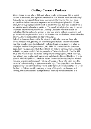 Geoffrey Chaucer s Pardoner
Where does a person who is different, whose gender performance fails to match
cultural expectations, find a place for themselves in a Western heterosexist society?
For centuries, such people have found sanctuary in the Church. This may be an
acceptable solution for those who possess a true calling to religious life. All too
often, however, people join the Church in an effort to hide their true natures from a
society that would otherwise reject them. The mantle of religion has long been used
to conceal objectionable proclivities. Geoffrey Chaucer s Pardoner is such an
individual. On the surface, he appears to be a man utterly without conscience, and
yet he is in the employ of the Church. He lacks morals, but has been commissioned to
absolve... Show more content on Helpwriting.net ...
Indeed, he has carved out a niche for himself in which he can scam those who
would persecute him, profiting off of their religious beliefs. Those who come to
hear him preach, whom he disdainfully calls the lewed peple, deserve it when he
telle[s] an hundred false japes moore (392, 394). His credentials offer protection
against any repercussions: That shewe I first, my body to warente,/That no man be
so boold, ne preest ne clerk,/Me to destourbe of Cristes hooly werk (PardPro 338
340). The Pardoner feels no shame, and openly tells the pilgrims, What, trowe ye,
that whiles I may preche,/And wynne gold and silver for I teche,/That I wol lyve in
poverte willfully? (439 441). He is an amoral creature because society has othered
him, and he exorcises his anger by taking advantage of those who reject him. His
hatred of ordinary society is apparent when he says, Thus quyte I folk that doon us
displesances;/Thus spitte I out my venym under hewe/Of hoolynesse (420 421). The
Pardoner is fully an outsider, not only because of his gender performance and
identity, but also because he exempts himself from any moral constraints as a
 