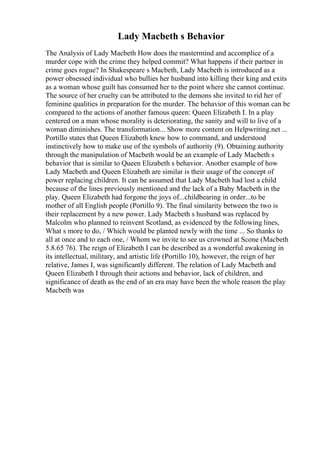 Lady Macbeth s Behavior
The Analysis of Lady Macbeth How does the mastermind and accomplice of a
murder cope with the crime they helped commit? What happens if their partner in
crime goes rogue? In Shakespeare s Macbeth, Lady Macbeth is introduced as a
power obsessed individual who bullies her husband into killing their king and exits
as a woman whose guilt has consumed her to the point where she cannot continue.
The source of her cruelty can be attributed to the demons she invited to rid her of
feminine qualities in preparation for the murder. The behavior of this woman can be
compared to the actions of another famous queen: Queen Elizabeth I. In a play
centered on a man whose morality is deteriorating, the sanity and will to live of a
woman diminishes. The transformation... Show more content on Helpwriting.net ...
Portillo states that Queen Elizabeth knew how to command, and understood
instinctively how to make use of the symbols of authority (9). Obtaining authority
through the manipulation of Macbeth would be an example of Lady Macbeth s
behavior that is similar to Queen Elizabeth s behavior. Another example of how
Lady Macbeth and Queen Elizabeth are similar is their usage of the concept of
power replacing children. It can be assumed that Lady Macbeth had lost a child
because of the lines previously mentioned and the lack of a Baby Macbeth in the
play. Queen Elizabeth had forgone the joys of...childbearing in order...to be
mother of all English people (Portillo 9). The final similarity between the two is
their replacement by a new power. Lady Macbeth s husband was replaced by
Malcolm who planned to reinvent Scotland, as evidenced by the following lines,
What s more to do, / Which would be planted newly with the time ... So thanks to
all at once and to each one, / Whom we invite to see us crowned at Scone (Macbeth
5.8.65 76). The reign of Elizabeth I can be described as a wonderful awakening in
its intellectual, military, and artistic life (Portillo 10), however, the reign of her
relative, James I, was significantly different. The relation of Lady Macbeth and
Queen Elizabeth I through their actions and behavior, lack of children, and
significance of death as the end of an era may have been the whole reason the play
Macbeth was
 