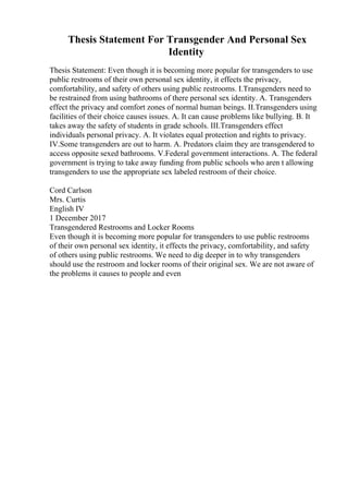 Thesis Statement For Transgender And Personal Sex
Identity
Thesis Statement: Even though it is becoming more popular for transgenders to use
public restrooms of their own personal sex identity, it effects the privacy,
comfortability, and safety of others using public restrooms. I.Transgenders need to
be restrained from using bathrooms of there personal sex identity. A. Transgenders
effect the privacy and comfort zones of normal human beings. II.Transgenders using
facilities of their choice causes issues. A. It can cause problems like bullying. B. It
takes away the safety of students in grade schools. III.Transgenders effect
individuals personal privacy. A. It violates equal protection and rights to privacy.
IV.Some transgenders are out to harm. A. Predators claim they are transgendered to
access opposite sexed bathrooms. V.Federal government interactions. A. The federal
government is trying to take away funding from public schools who aren t allowing
transgenders to use the appropriate sex labeled restroom of their choice.
Cord Carlson
Mrs. Curtis
English IV
1 December 2017
Transgendered Restrooms and Locker Rooms
Even though it is becoming more popular for transgenders to use public restrooms
of their own personal sex identity, it effects the privacy, comfortability, and safety
of others using public restrooms. We need to dig deeper in to why transgenders
should use the restroom and locker rooms of their original sex. We are not aware of
the problems it causes to people and even
 