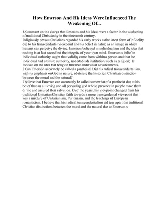How Emerson And His Ideas Were Influenced The
Weakening Of...
1.Comment on the charge that Emerson and his ideas were a factor in the weakening
of traditional Christianity in the nineteenth century.
Religiously devout Christians regarded his early works as the latest form of infidelity
due to his transcendental viewpoint and his belief in nature as an image in which
humans can perceive the divine. Emerson believed in individualism and the idea that
nothing is at last sacred but the integrity of your own mind. Emerson s belief in
individual authority taught that validity came from within a person and that the
individual had ultimate authority, not establish institutions such as religion; He
focused on the idea that religion thwarted individual advancements.
2.Can Emerson accurately be called a pantheist? Did his radical transcendentalism,
with its emphasis on God in nature, obliterate the historical Christian distinction
between the moral and the natural?
I believe that Emerson can accurately be called somewhat of a pantheist due to his
belief that an all loving and all pervading god whose presence in people made them
divine and assured their salvation. Over the years, his viewpoint changed from his
traditional Unitarian Christian faith towards a more transcendental viewpoint that
was a mixture of Unitarianism, Puritanism, and the teachings of European
romanticism. I believe that his radical transcendentalism did tear apart the traditional
Christian distinctions between the moral and the natural due to Emerson s
 