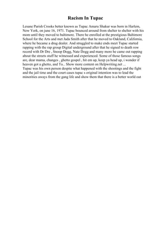 Racism In Tupac
Lesane Parish Crooks better known as Tupac Amaru Shakur was born in Harlem,
New York, on june 16, 1971. Tupac bounced around from shelter to shelter with his
mom until they moved to baltimore. There he enrolled at the prestigious Baltimore
School for the Arts and met Jada Smith after that he moved to Oakland, California,
where he became a drug dealer. And struggled to make ends meet Tupac started
rapping with the rap group Digital underground after that he signed to death row
record with Dr Dre , Snoop Dogg, Nate Dogg and many more he came out rapping
about the streets stuff he witnessed and experienced. Some of those famous songs
are, dear mama, changes , ghetto gospel , hit em up, keep ya head up, i wonder if
heaven got a ghetto, and To... Show more content on Helpwriting.net ...
Tupac was his own person despite what happened with the shootings and the fight
and the jail time and the court cases tupac s original intention was to lead the
minorities aways from the gang life and show them that there is a better world out
 
