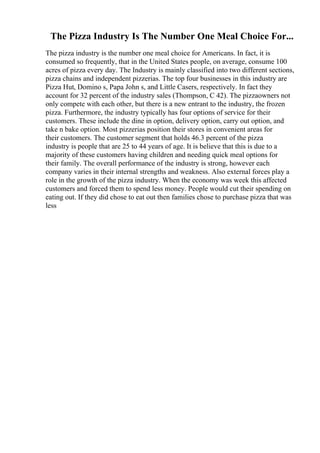 The Pizza Industry Is The Number One Meal Choice For...
The pizza industry is the number one meal choice for Americans. In fact, it is
consumed so frequently, that in the United States people, on average, consume 100
acres of pizza every day. The Industry is mainly classified into two different sections,
pizza chains and independent pizzerias. The top four businesses in this industry are
Pizza Hut, Domino s, Papa John s, and Little Casers, respectively. In fact they
account for 32 percent of the industry sales (Thompson, C 42). The pizzaowners not
only compete with each other, but there is a new entrant to the industry, the frozen
pizza. Furthermore, the industry typically has four options of service for their
customers. These include the dine in option, delivery option, carry out option, and
take n bake option. Most pizzerias position their stores in convenient areas for
their customers. The customer segment that holds 46.3 percent of the pizza
industry is people that are 25 to 44 years of age. It is believe that this is due to a
majority of these customers having children and needing quick meal options for
their family. The overall performance of the industry is strong, however each
company varies in their internal strengths and weakness. Also external forces play a
role in the growth of the pizza industry. When the economy was week this affected
customers and forced them to spend less money. People would cut their spending on
eating out. If they did chose to eat out then families chose to purchase pizza that was
less
 