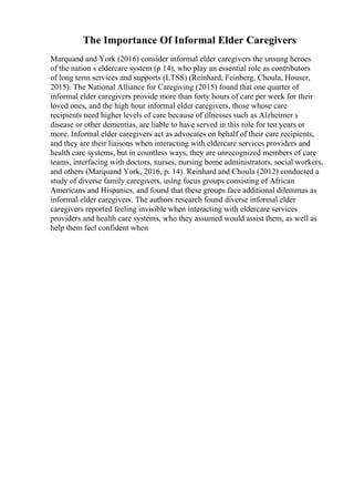 The Importance Of Informal Elder Caregivers
Marquand and York (2016) consider informal elder caregivers the unsung heroes
of the nation s eldercare system (p 14), who play an essential role as contributors
of long term services and supports (LTSS) (Reinhard, Feinberg, Choula, Houser,
2015). The National Alliance for Caregiving (2015) found that one quarter of
informal elder caregivers provide more than forty hours of care per week for their
loved ones, and the high hour informal elder caregivers, those whose care
recipients need higher levels of care because of illnesses such as Alzheimer s
disease or other dementias, are liable to have served in this role for ten years or
more. Informal elder caregivers act as advocates on behalf of their care recipients,
and they are their liaisons when interacting with eldercare services providers and
health care systems, but in countless ways, they are unrecognized members of care
teams, interfacing with doctors, nurses, nursing home administrators, social workers,
and others (Marquand York, 2016, p. 14). Reinhard and Choula (2012) conducted a
study of diverse family caregivers, using focus groups consisting of African
Americans and Hispanics, and found that these groups face additional dilemmas as
informal elder caregivers. The authors research found diverse informal elder
caregivers reported feeling invisible when interacting with eldercare services
providers and health care systems, who they assumed would assist them, as well as
help them feel confident when
 