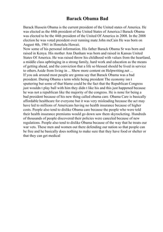 Barack Obama Bad
Barack Hussein Obama is the current president of the United states of America. He
was elected as the 44th president of the United States of America.l Barack Obama
was elected to be the 44th president of the United Of America in 2008. In the 2008
election he was voted president over running mate John mcCain He was born on
August 4th, 1961 in Honolulu Hawaii.
Now some of his personal information. His father Barack Obama Sr was born and
raised in Kenya. His mother Ann Dunham was born and raised in Kansas United
States Of America. He was raised throw his childhood with values from the heartland,
a middle class upbringing in a strong family, hard work and education as the means
of getting ahead, and the conviction that a life so blessed should be lived in service
to others.Aside from living in ... Show more content on Helpwriting.net ...
If you ask around most people are gonna say that Barack Obama was a bad
president. During Obama s term while being president The economy isn t
sputtering but some of that blame could be the fact that the Republican Congress
just wouldn t play ball with him they didn t like his and this just happened because
he was not a republican like the majority of the congress. He is none for being a
bad president because of his new thing called obama care. Obama Care is basically
affordable healthcare for everyone but it was very misleading because the act may
have led to millions of Americans having no health insurance because of higher
costs. People also tend to dislike Obama care because the people who were told
their health insurance premiums would go down saw them skyrocketing. Hundreds
of thousands of people discovered their policies were canceled because of new
regulations. People also tend to dislike Obama because of the way that he treats our
war vets. These men and women out there defending our nation so that people can
be free and he basically does nothing to make sure that they have food or shelter or
that they can get medical
 