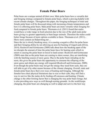 Female Polar Bears
Polar bears are a unique animal all their own. Male polar bears have a versatile diet
and foraging strategy compared to female polar bears, which is proving helpful with
recent climate changes. Throughout this paper, the foraging techniques of male and
female polar bears will be discussed along with increasing climate temperatures and
how it is affecting polar bears. Male polar bears are more versatile when foraging for
food compared to female polar bears. Thiemann et al. (2011) found that males
would have a wider range in food selection due to the size of the adult male polar
bears giving it a greater opportunity to hunt larger animals. Therefore the males could
better forage because of more options available to them. Thiemann et al. (2011)...
Show more content on Helpwriting.net ...
Since the ice is slowly breaking away, it is causing a negative effect for polar bears
and their foraging ability by not allowing an area for hunting of ringed seals (Elvin,
2014). Rockwell and Gormezano (2009) talk about how the breaking apart of the
ice disrupts the amount of time the polar bears have for hunting seals which in
return is causing the polar bears to travel to land sooner. Rockwell and Gormezano
(2009) state that as the polar bears are coming to shore sooner, they are interfering
with the hatching season of snow geese. Due to the polar bears intruding on the
nests, this gives the polar bears the opportunity to consume the offspring of the
snow geese and obtain any energy still required (Rockwell and Gormezano, 2009).
Even though the polar bears may not get the energy they need from seals, they are
still able to get it by other means because of the climate changing. Overall, male and
female polar bears have their own ways of hunting and foraging. Although the
females have their physical limitations due to size or their cubs, they still find a
way to survive like the males do by feeding off carcasses and hunting. Climate
change is the other limiting factor that is changing the way polar bears forage, but
is also providing new ways as well through nesting grounds. As the world keeps
changing, the polar bears are changing as well to adapt and survive the best way
 