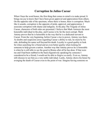 Corruption In Julius Caesar
When I hear the word honor, the first thing that comes to mind is to make proud. It
brings me joy to know that I have been given approval and appreciation from others.
On the opposite side of the spectrum, where there is honor, there is corruption. Much
like it sounds, corruption is the opposite of pride, approval, and appreciation. I
associate corruption with shame and indignity. In the play The Tragedy of Julius
Caesar, characters of both sides are presented. I believe that Mark Antonyis the most
honorable individual in the play, and Cassius is by far the most corrupt. Mark
Antony proves that he is honorable in the way that he is a dedicated servant to
Caesar. From the very beginning, before Caesar s rise to power, Antony was there.
As doubts and suspicions arose regarding Caesar s ability to rule, he stuck by his
side, defending his name well beyond his death. Loyalty is a good quality to look
for when searching for a friend and an even better quality when looking for
someone to help govern a nation. Another way that Antony proves he is honorable
is when he is still able to see the good in Brutus after all he has done. If that were
me and I had been stabbed in the back (figuratively speaking) by someone I
considered to be a friend, I would not be able to forgive so easily. Even so, Antony
still chooses to see him as a very noble individual. Lastly, Antony shows his honor by
avenging the death of Caesar even to the point of war. Imagine having someone on
 
